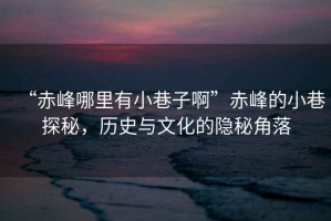 “赤峰哪里有小巷子啊”赤峰的小巷探秘，歷史與文化的隱秘角落