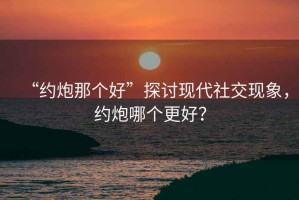 “約炮那個好”探討現(xiàn)代社交現(xiàn)象，約炮哪個更好？