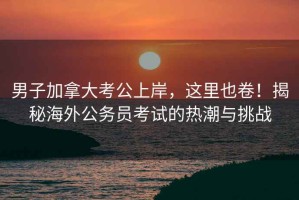 男子加拿大考公上岸，這里也卷！揭秘海外公務(wù)員考試的熱潮與挑戰(zhàn)