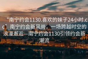 “南寧約會1130.喜歡的妹子24小時.cc”南寧約會新風(fēng)尚，一場跨越時空的浪漫邂逅—南寧約會1130引領(lǐng)約會新潮流