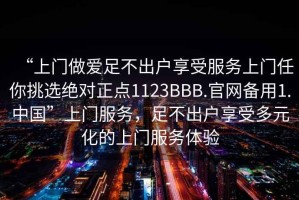 “上門做愛足不出戶享受服務(wù)上門任你挑選絕對正點(diǎn)1123BBB.官網(wǎng)備用1.中國”上門服務(wù)，足不出戶享受多元化的上門服務(wù)體驗