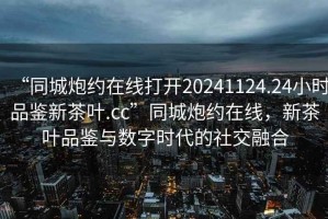 “同城炮約在線打開20241124.24小時品鑒新茶葉.cc”同城炮約在線，新茶葉品鑒與數(shù)字時代的社交融合