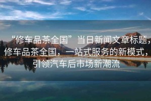 “修車品茶全國”當(dāng)日新聞文章標(biāo)題，修車品茶全國，一站式服務(wù)的新模式，引領(lǐng)汽車后市場新潮流