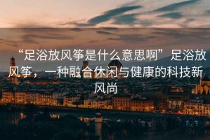 “足浴放風(fēng)箏是什么意思啊”足浴放風(fēng)箏，一種融合休閑與健康的科技新風(fēng)尚