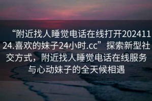 “附近找人睡覺(jué)電話(huà)在線(xiàn)打開(kāi)20241124.喜歡的妹子24小時(shí).cc”探索新型社交方式，附近找人睡覺(jué)電話(huà)在線(xiàn)服務(wù)與心動(dòng)妹子的全天候相遇