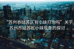 “蘇州市姑蘇區(qū)有小妹打炮嗎”關(guān)于蘇州市姑蘇區(qū)小妹現(xiàn)象的探討