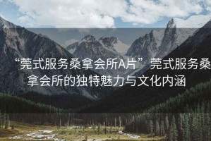 “莞式服務(wù)桑拿會所A片”莞式服務(wù)桑拿會所的獨(dú)特魅力與文化內(nèi)涵