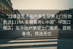 “口爆店足不出戶享受服務(wù)上門任你挑選1114A.官網(wǎng)備用1.中國(guó)”中國(guó)口爆店，足不出戶享受上門服務(wù)，官網(wǎng)備用，挑選無(wú)憂