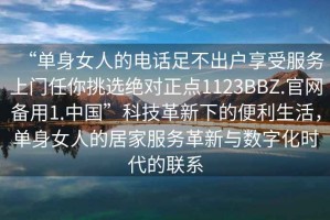 “單身女人的電話足不出戶享受服務(wù)上門任你挑選絕對(duì)正點(diǎn)1123BBZ.官網(wǎng)備用1.中國(guó)”科技革新下的便利生活，單身女人的居家服務(wù)革新與數(shù)字化時(shí)代的聯(lián)系