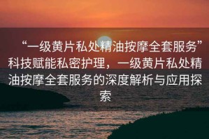“一級(jí)黃片私處精油按摩全套服務(wù)”科技賦能私密護(hù)理，一級(jí)黃片私處精油按摩全套服務(wù)的深度解析與應(yīng)用探索
