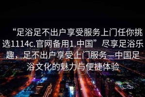 “足浴足不出戶享受服務(wù)上門任你挑選1114c.官網(wǎng)備用1.中國”盡享足浴樂趣，足不出戶享受上門服務(wù)—中國足浴文化的魅力與便捷體驗(yàn)