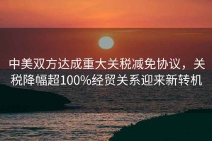中美雙方達(dá)成重大關(guān)稅減免協(xié)議，關(guān)稅降幅超100%經(jīng)貿(mào)關(guān)系迎來新轉(zhuǎn)機(jī)