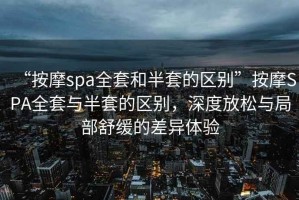 “按摩spa全套和半套的區(qū)別”按摩SPA全套與半套的區(qū)別，深度放松與局部舒緩的差異體驗