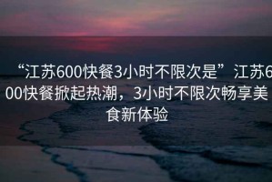 “江蘇600快餐3小時不限次是”江蘇600快餐掀起熱潮，3小時不限次暢享美食新體驗(yàn)