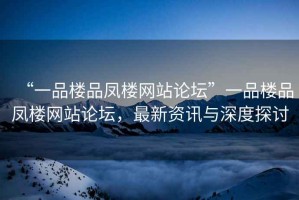“一品樓品鳳樓網(wǎng)站論壇”一品樓品鳳樓網(wǎng)站論壇，最新資訊與深度探討