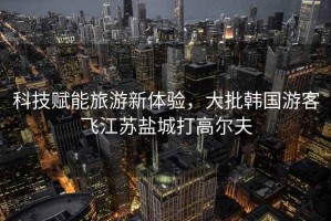 科技賦能旅游新體驗(yàn)，大批韓國游客飛江蘇鹽城打高爾夫