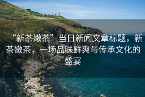 “新茶嫩茶”當(dāng)日新聞文章標(biāo)題，新茶嫩茶，一場品味鮮爽與傳承文化的盛宴