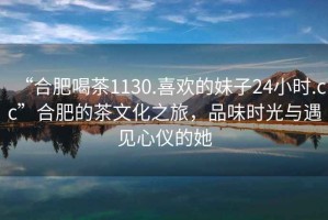 “合肥喝茶1130.喜歡的妹子24小時(shí).cc”合肥的茶文化之旅，品味時(shí)光與遇見(jiàn)心儀的她
