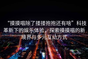 “摸摸唱除了摟摟抱抱還有啥”科技革新下的娛樂體驗(yàn)，探索摸摸唱的新境界與多元互動(dòng)方式