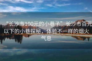 “長(zhǎng)沙市100元的小巷子”長(zhǎng)沙市百元以下的小巷探秘，體驗(yàn)不一樣的煙火氣息