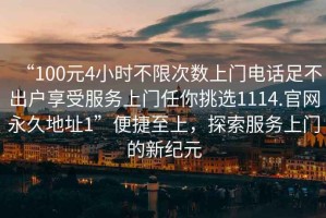 “100元4小時(shí)不限次數(shù)上門電話足不出戶享受服務(wù)上門任你挑選1114.官網(wǎng)永久地址1”便捷至上，探索服務(wù)上門的新紀(jì)元