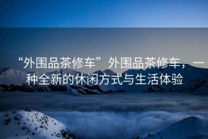 “外圍品茶修車”外圍品茶修車，一種全新的休閑方式與生活體驗