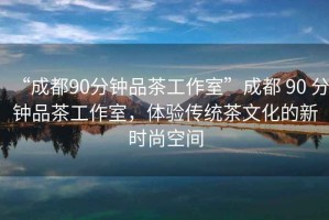 “成都90分鐘品茶工作室”成都 90 分鐘品茶工作室，體驗傳統(tǒng)茶文化的新時尚空間