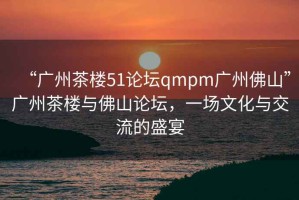 “廣州茶樓51論壇qmpm廣州佛山”廣州茶樓與佛山論壇，一場文化與交流的盛宴