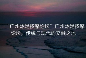 “廣州沐足按摩論壇”廣州沐足按摩論壇，傳統(tǒng)與現(xiàn)代的交融之地