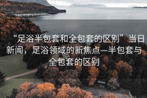 “足浴半包套和全包套的區(qū)別”當(dāng)日新聞，足浴領(lǐng)域的新焦點(diǎn)—半包套與全包套的區(qū)別