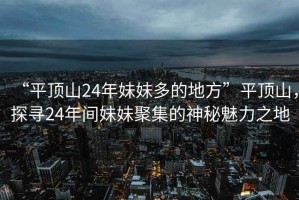 “平頂山24年妹妹多的地方”平頂山，探尋24年間妹妹聚集的神秘魅力之地