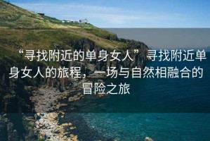 “尋找附近的單身女人”尋找附近單身女人的旅程，一場與自然相融合的冒險之旅