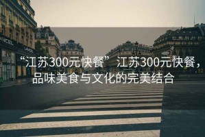 “江蘇300元快餐”江蘇300元快餐，品味美食與文化的完美結(jié)合