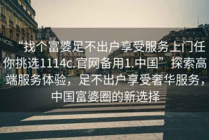 “找個(gè)富婆足不出戶享受服務(wù)上門任你挑選1114c.官網(wǎng)備用1.中國(guó)”探索高端服務(wù)體驗(yàn)，足不出戶享受奢華服務(wù)，中國(guó)富婆圈的新選擇
