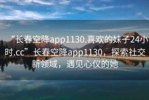 “長(zhǎng)春空降app1130.喜歡的妹子24小時(shí).cc”長(zhǎng)春空降app1130，探索社交新領(lǐng)域，遇見(jiàn)心儀的她