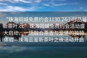 “珠海同城免費約會1130.24小時品鑒新茶葉.cc”珠海同城免費約會活動盛大啟動，一場融合茶香與愛情的獨特體驗—珠海品鑒新茶葉之夜活動開啟