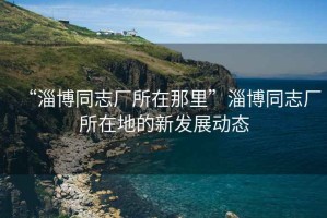 “淄博同志廠所在那里”淄博同志廠所在地的新發(fā)展動態(tài)