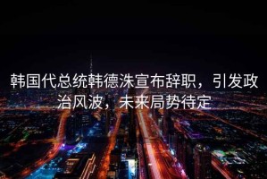 韓國代總統(tǒng)韓德洙宣布辭職，引發(fā)政治風(fēng)波，未來局勢待定