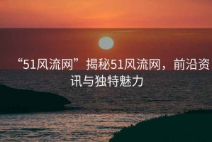 “51風(fēng)流網(wǎng)”揭秘51風(fēng)流網(wǎng)，前沿資訊與獨(dú)特魅力