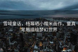 雪域童話，楊冪曬小糯米畫作，童真筆觸描繪夢幻世界