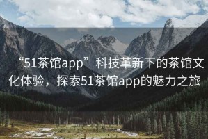 “51茶館app”科技革新下的茶館文化體驗(yàn)，探索51茶館app的魅力之旅