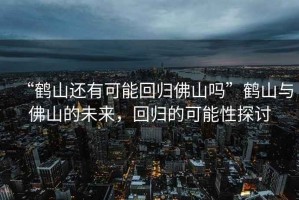 “鶴山還有可能回歸佛山嗎”鶴山與佛山的未來，回歸的可能性探討