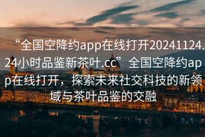 “全國空降約app在線打開20241124.24小時(shí)品鑒新茶葉.cc”全國空降約app在線打開，探索未來社交科技的新領(lǐng)域與茶葉品鑒的交融