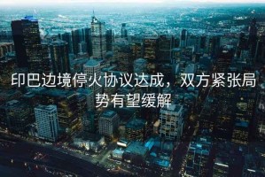 印巴邊境停火協(xié)議達(dá)成，雙方緊張局勢(shì)有望緩解
