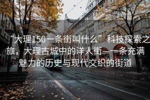 “大理150一條街叫什么”科技探索之旅，大理古城中的洋人街—一條充滿魅力的歷史與現(xiàn)代交織的街道