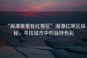 “湘潭哪里有紅等區(qū)”湘潭紅等區(qū)探秘，尋找城市中的獨(dú)特色彩