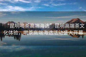 “昆明喝茶高端海選”昆明高端茶文化體驗，喝茶高端海選活動盛大開幕