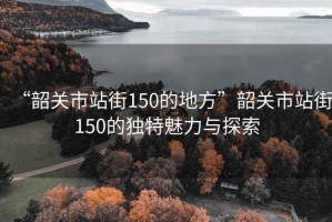 “韶關(guān)市站街150的地方”韶關(guān)市站街150的獨特魅力與探索