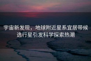 宇宙新發(fā)現(xiàn)，地球附近星系宜居帶候選行星引發(fā)科學(xué)探索熱潮