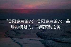 “貴陽(yáng)高端茶vx”貴陽(yáng)高端茶vx，品味獨(dú)特魅力，領(lǐng)略茶韻之美